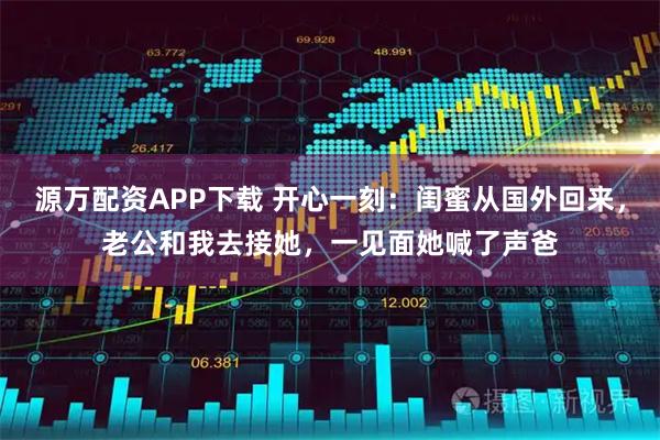 源万配资APP下载 开心一刻：闺蜜从国外回来，老公和我去接她，一见面她喊了声爸