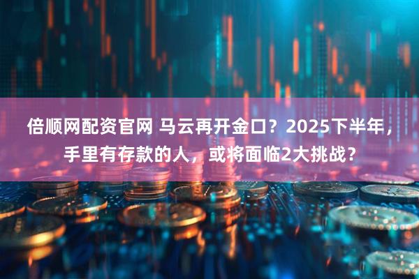 倍顺网配资官网 马云再开金口？2025下半年，手里有存款的人，或将面临2大挑战？