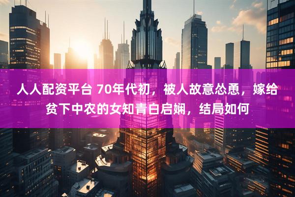 人人配资平台 70年代初，被人故意怂恿，嫁给贫下中农的女知青白启娴，结局如何