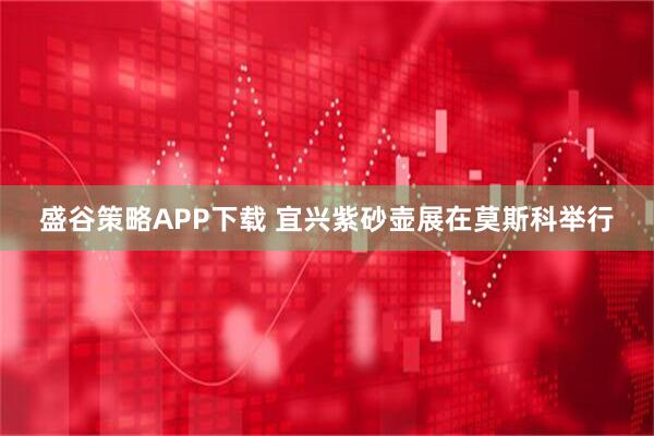 盛谷策略APP下载 宜兴紫砂壶展在莫斯科举行