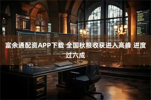 富余通配资APP下载 全国秋粮收获进入高峰 进度过六成