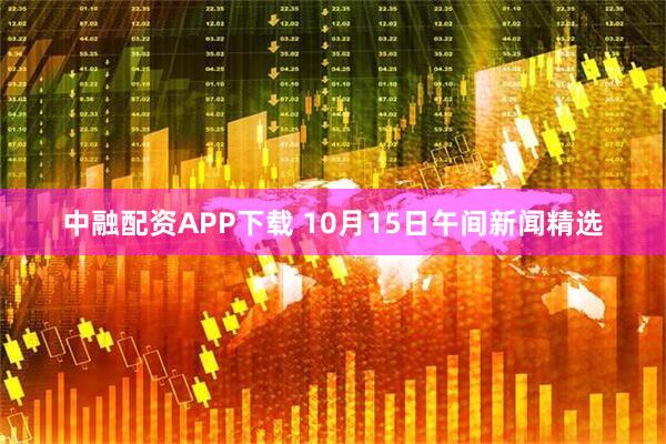 中融配资APP下载 10月15日午间新闻精选