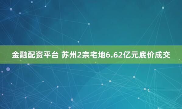 金融配资平台 苏州2宗宅地6.62亿元底价成交