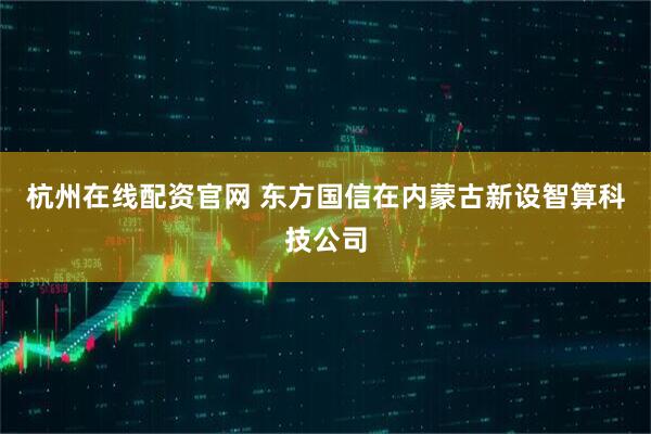 杭州在线配资官网 东方国信在内蒙古新设智算科技公司