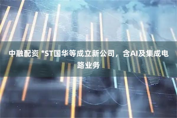 中融配资 *ST国华等成立新公司，含AI及集成电路业务