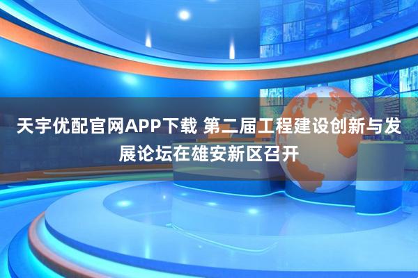 天宇优配官网APP下载 第二届工程建设创新与发展论坛在雄安新区召开