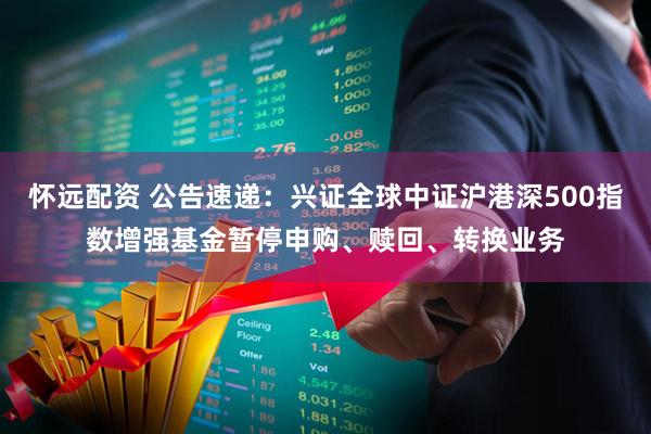 怀远配资 公告速递：兴证全球中证沪港深500指数增强基金暂停申购、赎回、转换业务