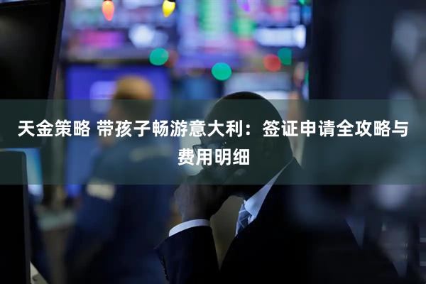 天金策略 带孩子畅游意大利：签证申请全攻略与费用明细