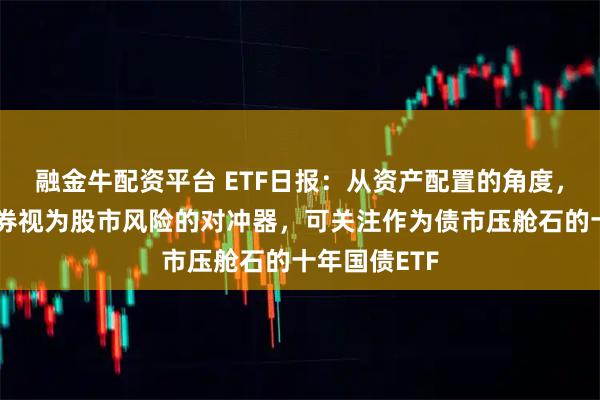 融金牛配资平台 ETF日报：从资产配置的角度，我们仍将债券视为股市风险的对冲器，可关注作为债市压舱石的十年国债ETF
