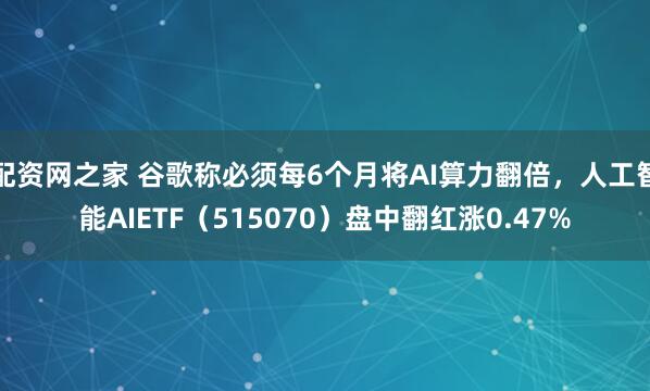 配资网之家 谷歌称必须每6个月将AI算力翻倍，人工智能AIETF（515070）盘中翻红涨0.47%