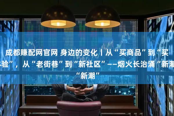 成都赚配网官网 身边的变化丨从“买商品”到“买体验”，从“老街巷”到“新社区”——烟火长治涌“新潮”