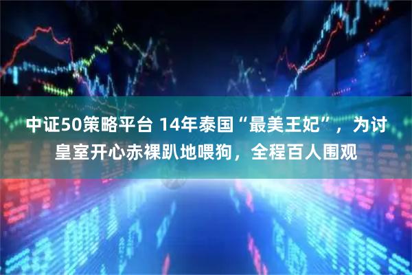 中证50策略平台 14年泰国“最美王妃”，为讨皇室开心赤裸趴地喂狗，全程百人围观