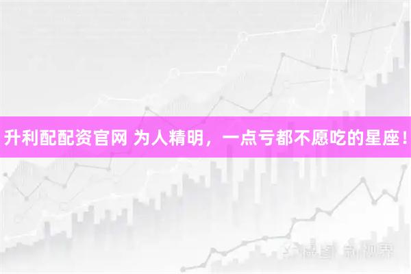 升利配配资官网 为人精明，一点亏都不愿吃的星座！