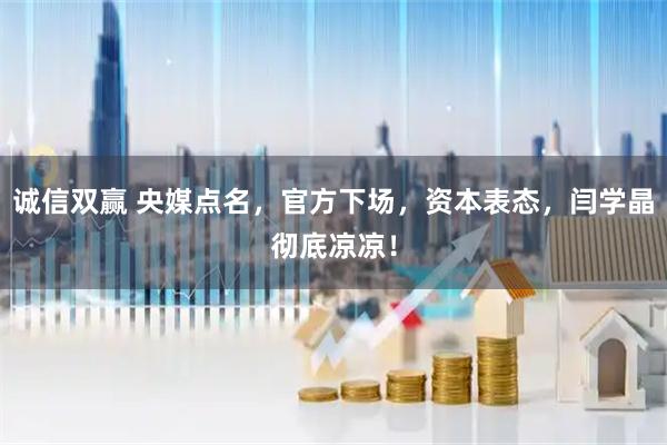 诚信双赢 央媒点名，官方下场，资本表态，闫学晶彻底凉凉！