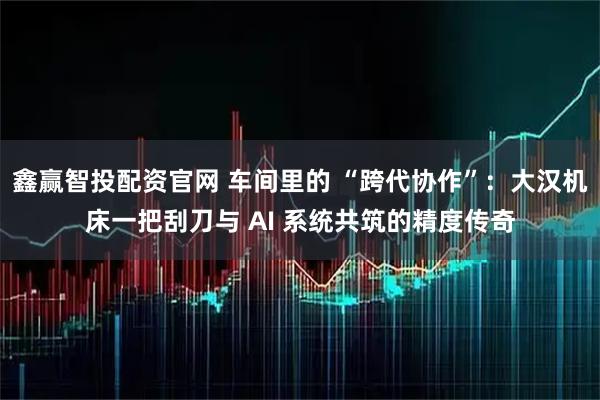 鑫赢智投配资官网 车间里的 “跨代协作”：大汉机床一把刮刀与 AI 系统共筑的精度传奇