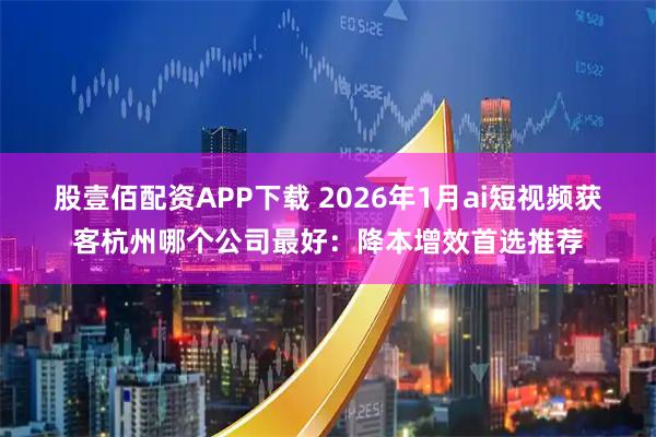 股壹佰配资APP下载 2026年1月ai短视频获客杭州哪个公司最好：降本增效首选推荐
