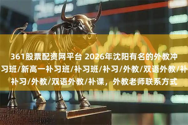 361股票配资网平台 2026年沈阳有名的外教冲刺班哪个好，新初一补习班/新高一补习班/补习班/补习/外教/双语外教/补课，外教老师联系方式