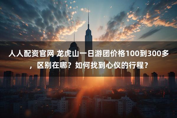 人人配资官网 龙虎山一日游团价格100到300多，区别在哪？如何找到心仪的行程？