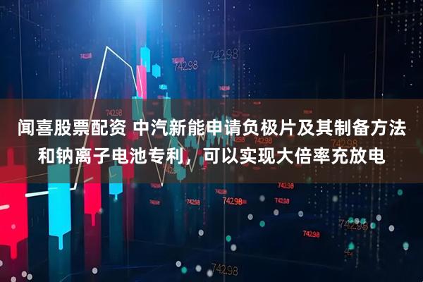 闻喜股票配资 中汽新能申请负极片及其制备方法和钠离子电池专利，可以实现大倍率充放电