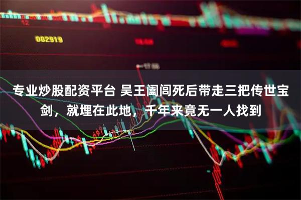 专业炒股配资平台 吴王阖闾死后带走三把传世宝剑，就埋在此地，千年来竟无一人找到