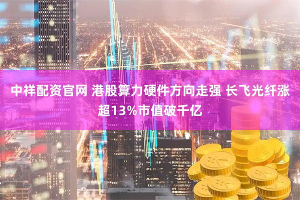 中祥配资官网 港股算力硬件方向走强 长飞光纤涨超13%市值破千亿