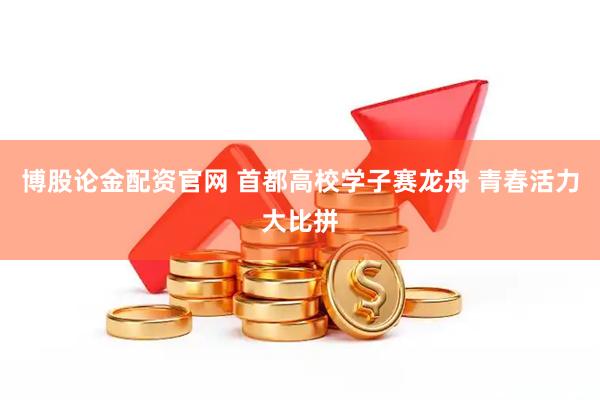 博股论金配资官网 首都高校学子赛龙舟 青春活力大比拼