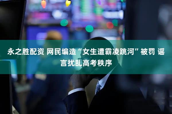 永之胜配资 网民编造“女生遭霸凌跳河”被罚 谣言扰乱高考秩序