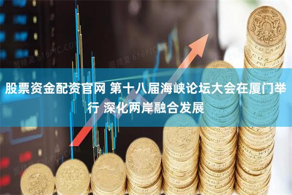 股票资金配资官网 第十八届海峡论坛大会在厦门举行 深化两岸融合发展