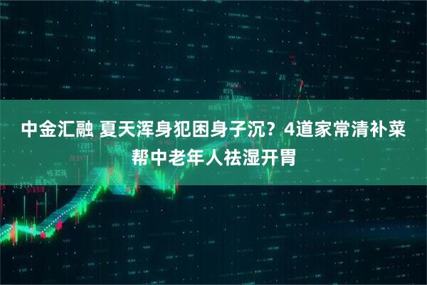 中金汇融 夏天浑身犯困身子沉？4道家常清补菜帮中老年人祛湿开胃