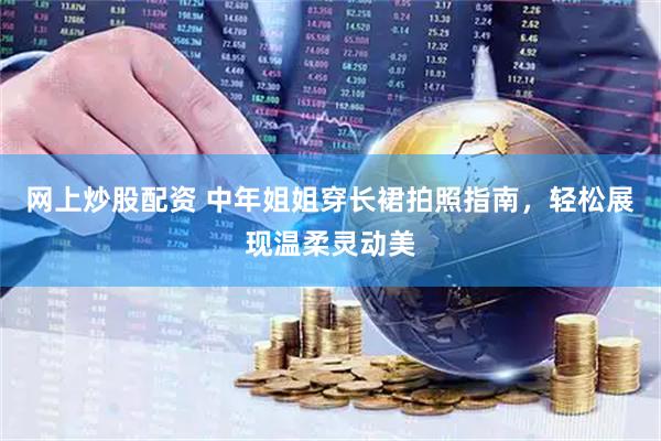 网上炒股配资 中年姐姐穿长裙拍照指南，轻松展现温柔灵动美