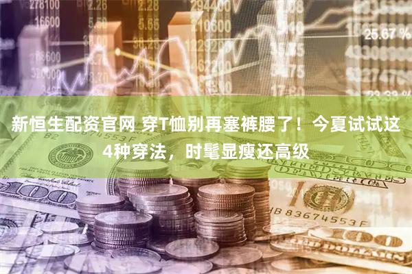 新恒生配资官网 穿T恤别再塞裤腰了！今夏试试这4种穿法，时髦显瘦还高级